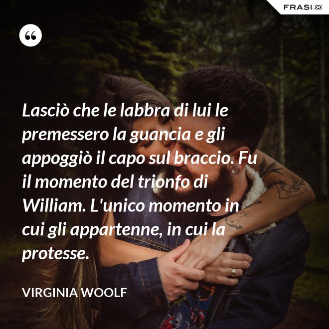 Lasciò che le labbra di lui le premessero la guancia e gli appoggiò il capo sul braccio. Fu il momento del trionfo di William. L'unico momento in cui gli appartenne, in cui la protesse. - Virginia Woolf