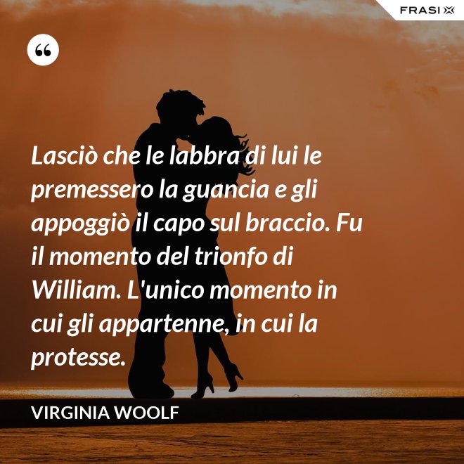 Lasciò che le labbra di lui le premessero la guancia e gli appoggiò il capo sul braccio. Fu il momento del trionfo di William. L'unico momento in cui gli appartenne, in cui la protesse. - Virginia Woolf