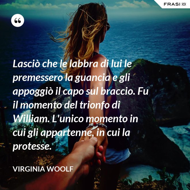 Lasciò che le labbra di lui le premessero la guancia e gli appoggiò il capo sul braccio. Fu il momento del trionfo di William. L'unico momento in cui gli appartenne, in cui la protesse. - Virginia Woolf