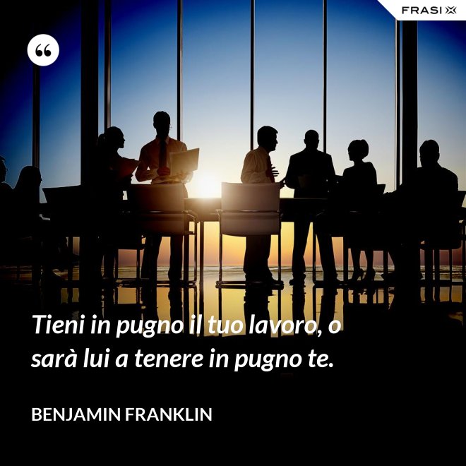 Tieni in pugno il tuo lavoro, o sarà lui a tenere in pugno te. - Benjamin Franklin