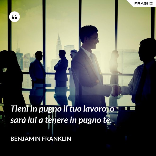 Tieni in pugno il tuo lavoro, o sarà lui a tenere in pugno te. - Benjamin Franklin