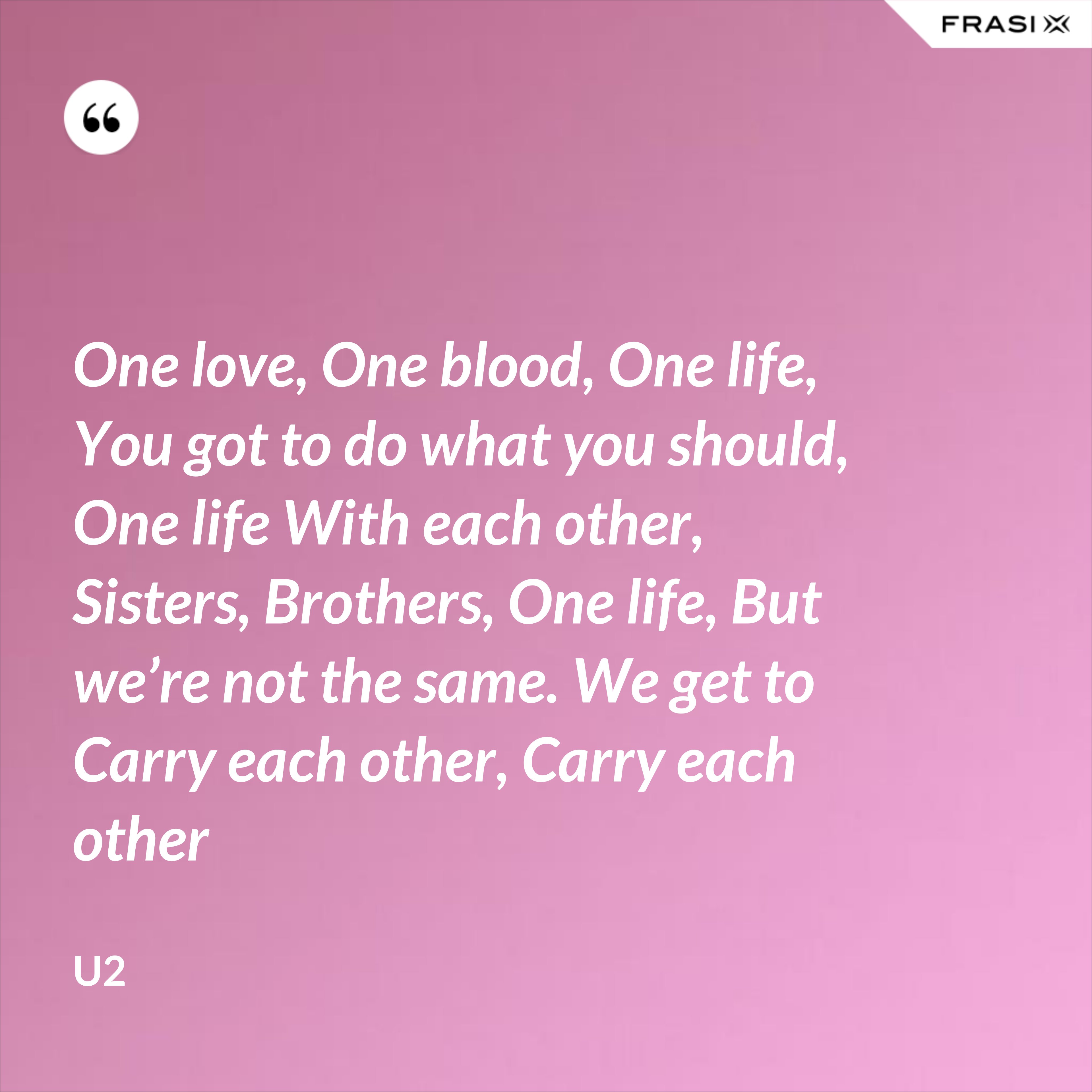 One love, One blood, One life, You got to do what you should, One life With each other, Sisters, Brothers, One life, But we’re not the same. We get to Carry each other, Carry each other - U2