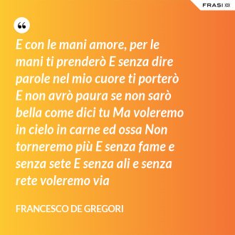 E con le mani amore, per le mani ti prenderò E senza dire parole nel mio cuore ti porterò E non avrò paura se non sarò bella come dici tu Ma voleremo in cielo in carne ed ossa Non torneremo più E senza fame e senza sete E senza ali e senza rete voleremo via - Francesco De Gregori