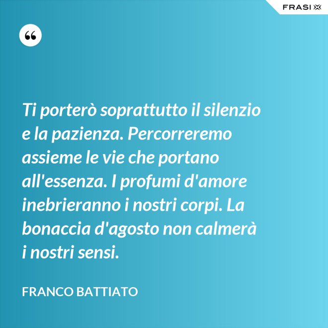 Ti porterò soprattutto il silenzio e la pazienza. Percorreremo assieme le vie che portano all'essenza. I profumi d'amore inebrieranno i nostri corpi. La bonaccia d'agosto non calmerà i nostri sensi. - Franco Battiato