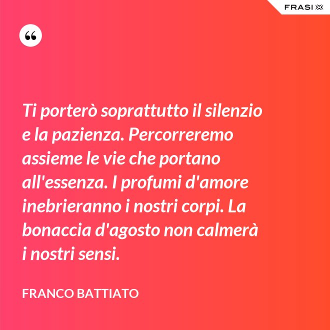 Ti porterò soprattutto il silenzio e la pazienza. Percorreremo assieme le vie che portano all'essenza. I profumi d'amore inebrieranno i nostri corpi. La bonaccia d'agosto non calmerà i nostri sensi. - Franco Battiato