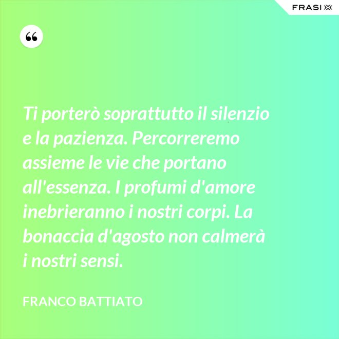 Ti porterò soprattutto il silenzio e la pazienza. Percorreremo assieme le vie che portano all'essenza. I profumi d'amore inebrieranno i nostri corpi. La bonaccia d'agosto non calmerà i nostri sensi. - Franco Battiato