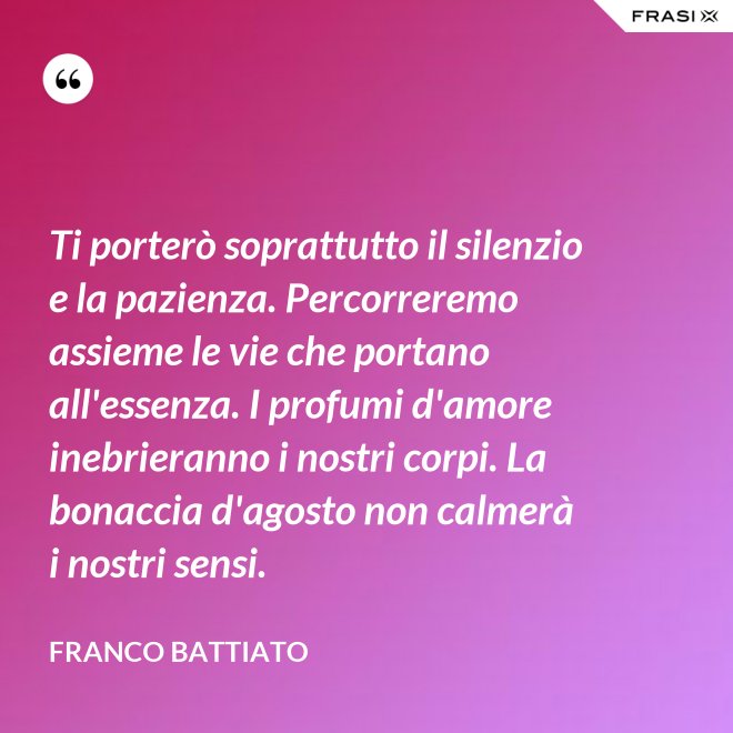 Ti porterò soprattutto il silenzio e la pazienza. Percorreremo assieme le vie che portano all'essenza. I profumi d'amore inebrieranno i nostri corpi. La bonaccia d'agosto non calmerà i nostri sensi. - Franco Battiato