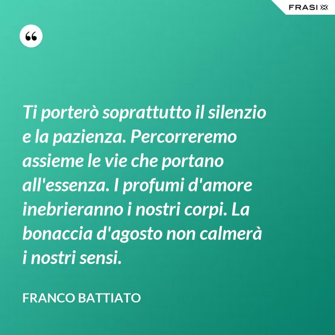 Ti porterò soprattutto il silenzio e la pazienza. Percorreremo assieme le vie che portano all'essenza. I profumi d'amore inebrieranno i nostri corpi. La bonaccia d'agosto non calmerà i nostri sensi. - Franco Battiato