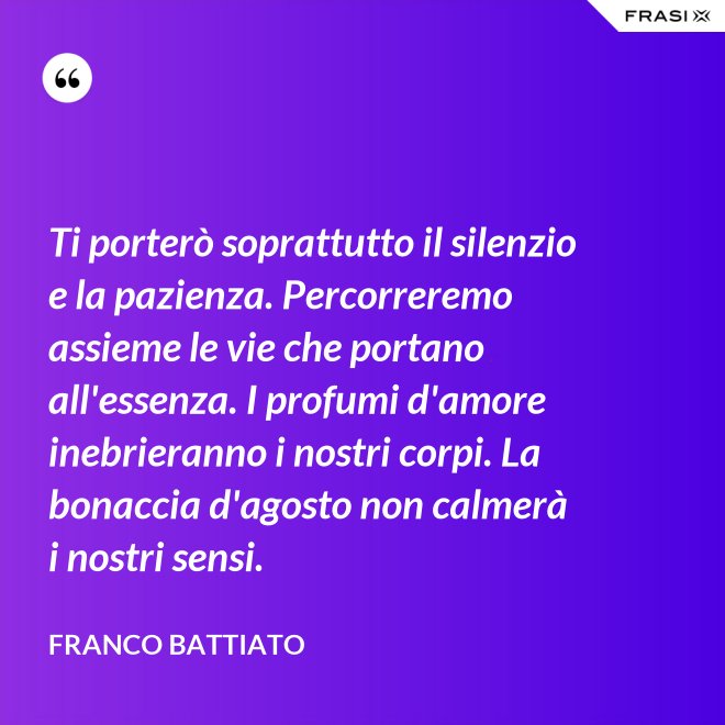 Ti porterò soprattutto il silenzio e la pazienza. Percorreremo assieme le vie che portano all'essenza. I profumi d'amore inebrieranno i nostri corpi. La bonaccia d'agosto non calmerà i nostri sensi. - Franco Battiato