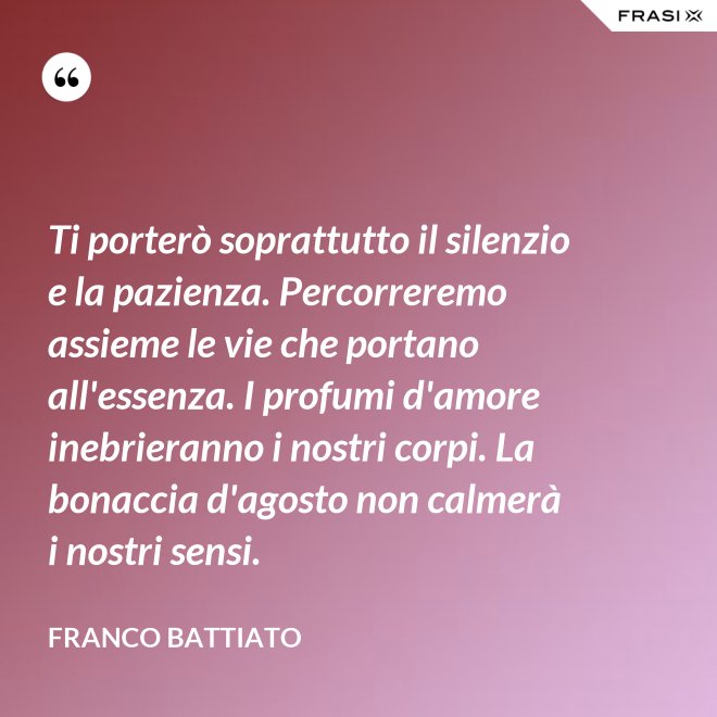 Ti porterò soprattutto il silenzio e la pazienza. Percorreremo assieme le vie che portano all'essenza. I profumi d'amore inebrieranno i nostri corpi. La bonaccia d'agosto non calmerà i nostri sensi. - Franco Battiato