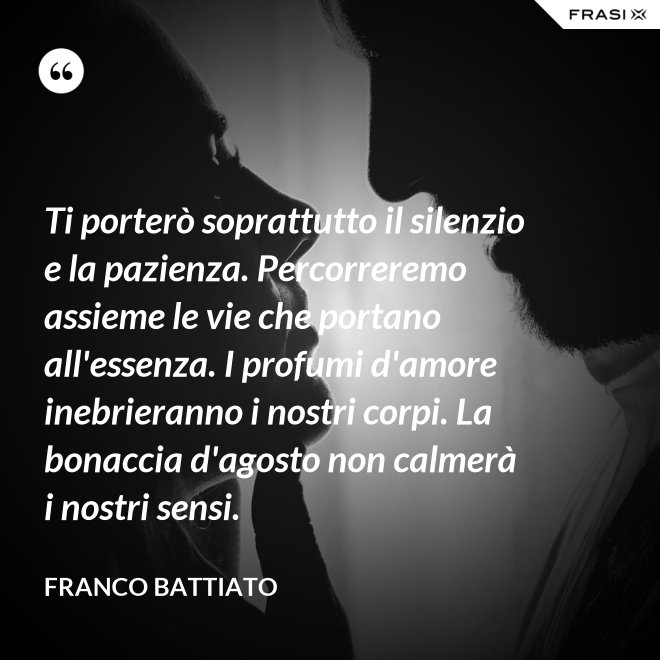 Ti porterò soprattutto il silenzio e la pazienza. Percorreremo assieme le vie che portano all'essenza. I profumi d'amore inebrieranno i nostri corpi. La bonaccia d'agosto non calmerà i nostri sensi. - Franco Battiato