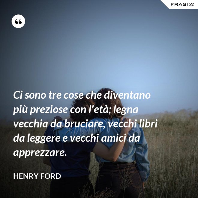 Ci sono tre cose che diventano più preziose con l'età; legna vecchia da bruciare, vecchi libri da leggere e vecchi amici da apprezzare. - Henry Ford