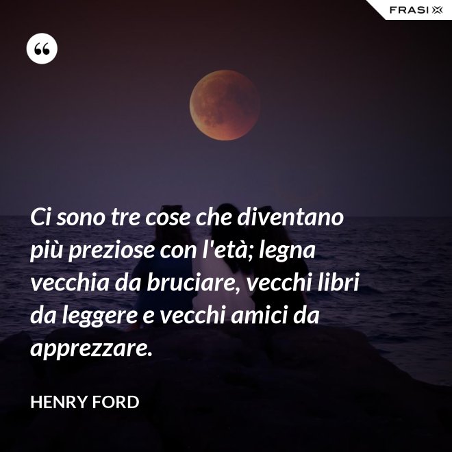 Ci sono tre cose che diventano più preziose con l'età; legna vecchia da bruciare, vecchi libri da leggere e vecchi amici da apprezzare. - Henry Ford