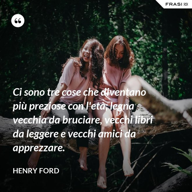 Ci sono tre cose che diventano più preziose con l'età; legna vecchia da bruciare, vecchi libri da leggere e vecchi amici da apprezzare. - Henry Ford