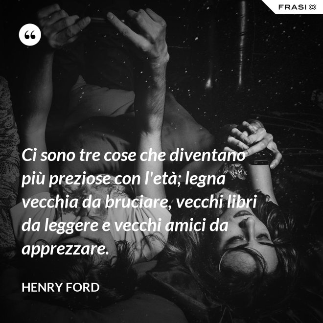 Ci sono tre cose che diventano più preziose con l'età; legna vecchia da bruciare, vecchi libri da leggere e vecchi amici da apprezzare. - Henry Ford