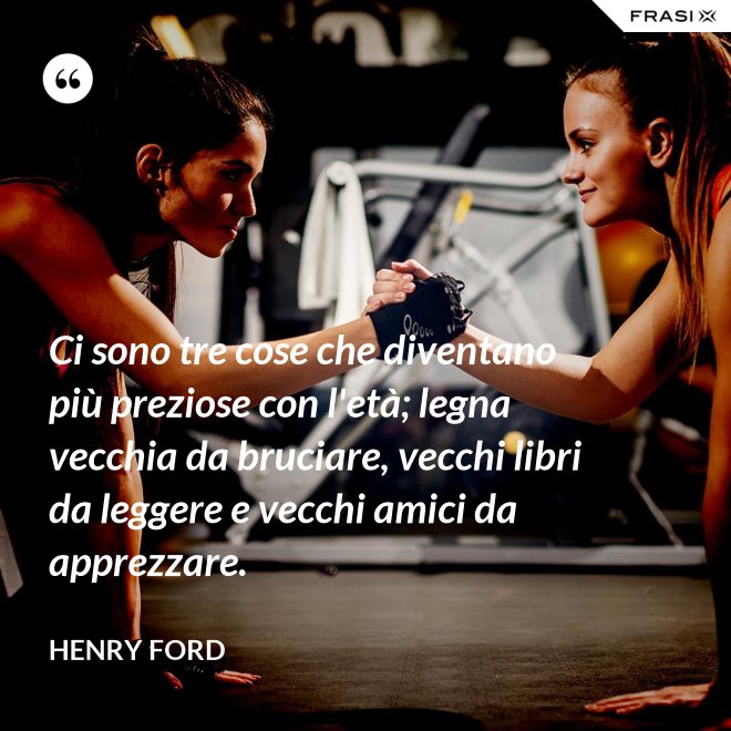 Ci sono tre cose che diventano più preziose con l'età; legna vecchia da bruciare, vecchi libri da leggere e vecchi amici da apprezzare. - Henry Ford