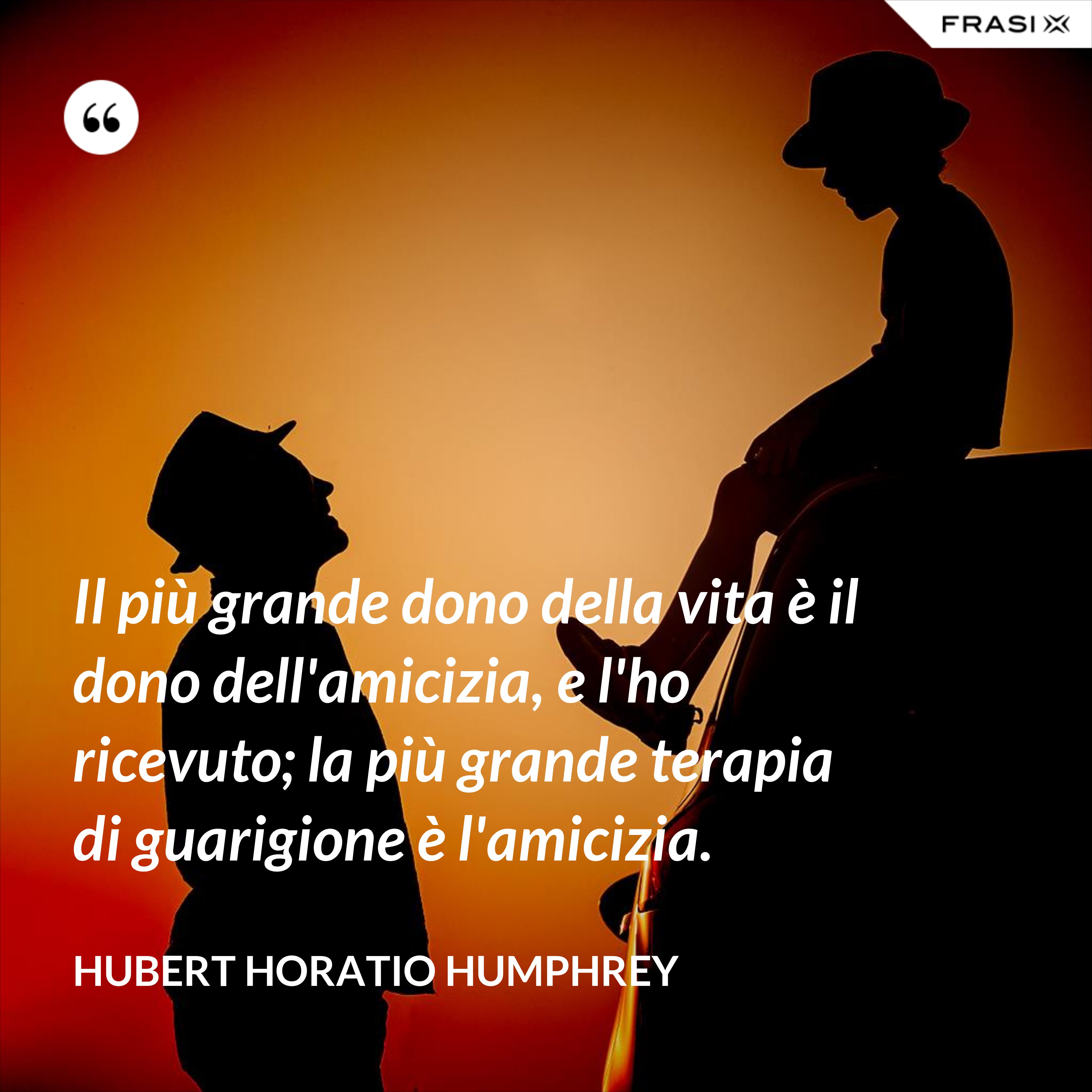 Il più grande dono della vita è il dono dell'amicizia, e l'ho ricevuto; la più grande terapia di guarigione è l'amicizia. - Hubert Horatio Humphrey