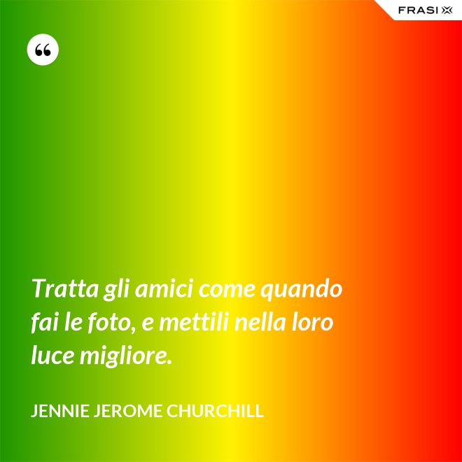 Tratta gli amici come quando fai le foto, e mettili nella loro luce migliore. - Jennie Jerome Churchill