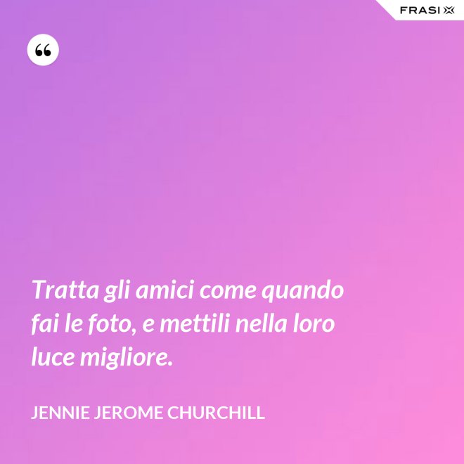 Tratta gli amici come quando fai le foto, e mettili nella loro luce migliore. - Jennie Jerome Churchill