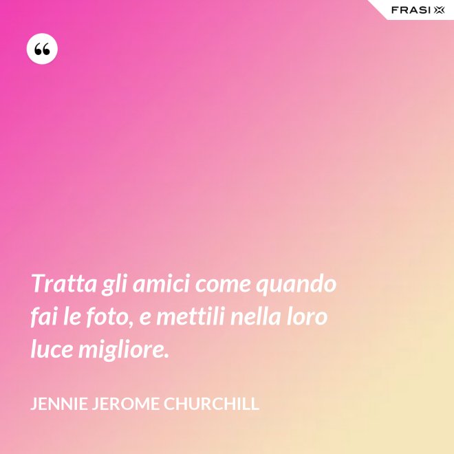 Tratta gli amici come quando fai le foto, e mettili nella loro luce migliore. - Jennie Jerome Churchill