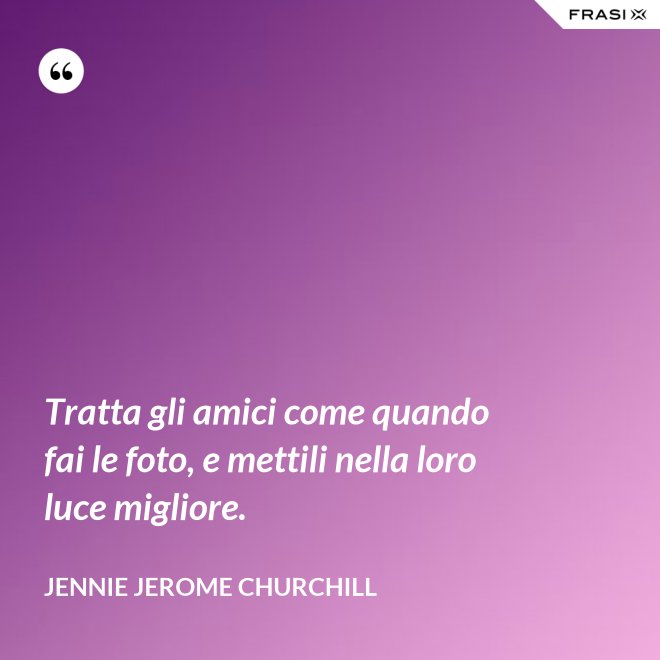 Tratta gli amici come quando fai le foto, e mettili nella loro luce migliore. - Jennie Jerome Churchill