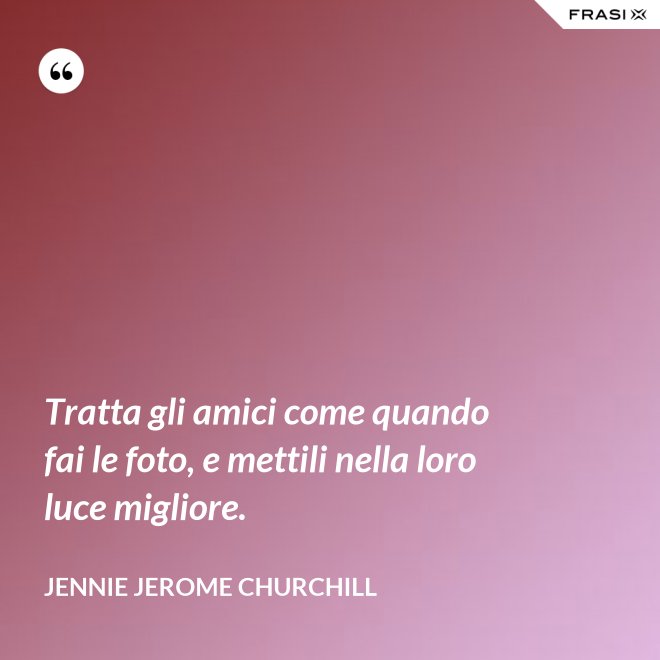 Tratta gli amici come quando fai le foto, e mettili nella loro luce migliore. - Jennie Jerome Churchill