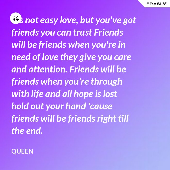 It's not easy love, but you've got friends you can trust Friends will be friends when you're in need of love they give you care and attention. Friends will be friends when you're through with life and all hope is lost hold out your hand 'cause friends will be friends right till the end. - Queen