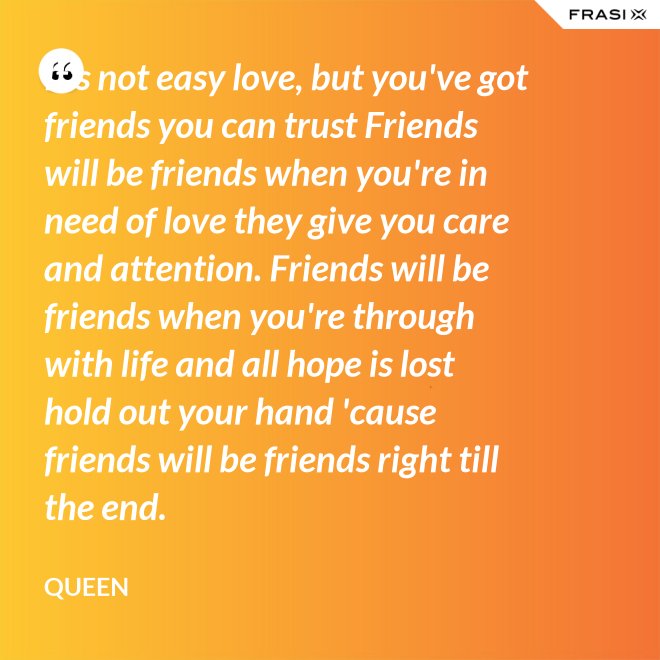 It's not easy love, but you've got friends you can trust Friends will be friends when you're in need of love they give you care and attention. Friends will be friends when you're through with life and all hope is lost hold out your hand 'cause friends will be friends right till the end. - Queen