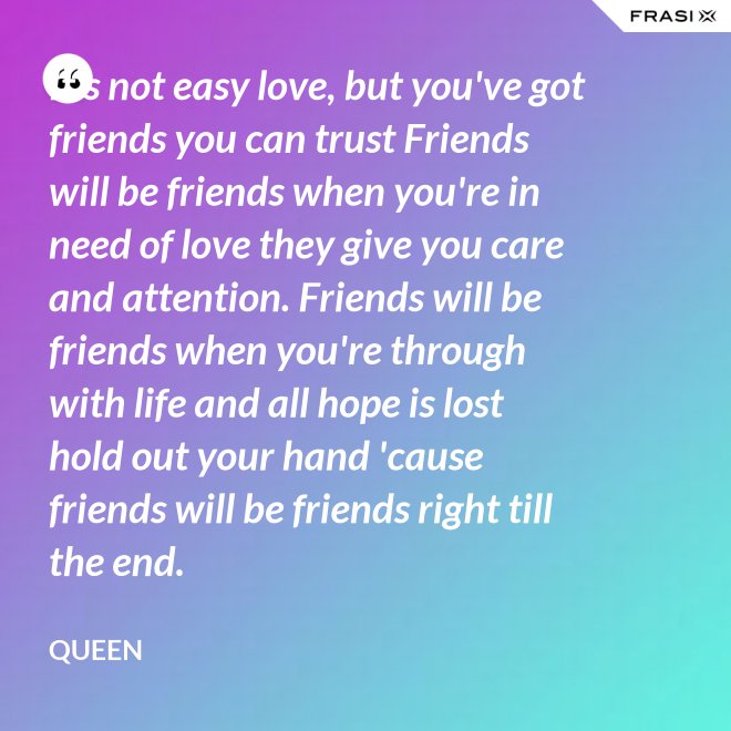 It's not easy love, but you've got friends you can trust Friends will be friends when you're in need of love they give you care and attention. Friends will be friends when you're through with life and all hope is lost hold out your hand 'cause friends will be friends right till the end. - Queen