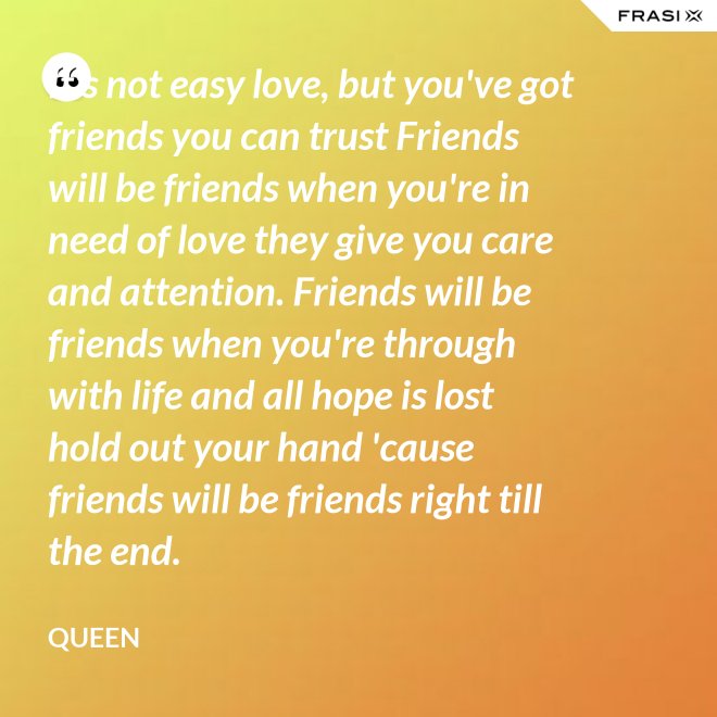 It's not easy love, but you've got friends you can trust Friends will be friends when you're in need of love they give you care and attention. Friends will be friends when you're through with life and all hope is lost hold out your hand 'cause friends will be friends right till the end. - Queen