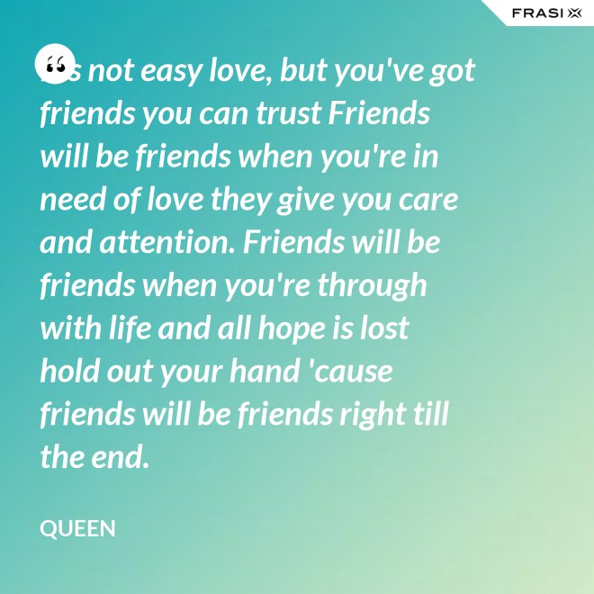 It's not easy love, but you've got friends you can trust Friends will be friends when you're in need of love they give you care and attention. Friends will be friends when you're through with life and all hope is lost hold out your hand 'cause friends will be friends right till the end. - Queen