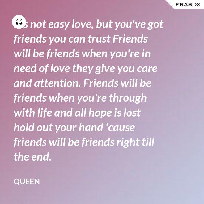 It's not easy love, but you've got friends you can trust Friends will be friends when you're in need of love they give you care and attention. Friends will be friends when you're through with life and all hope is lost hold out your hand 'cause friends will be friends right till the end. - Queen