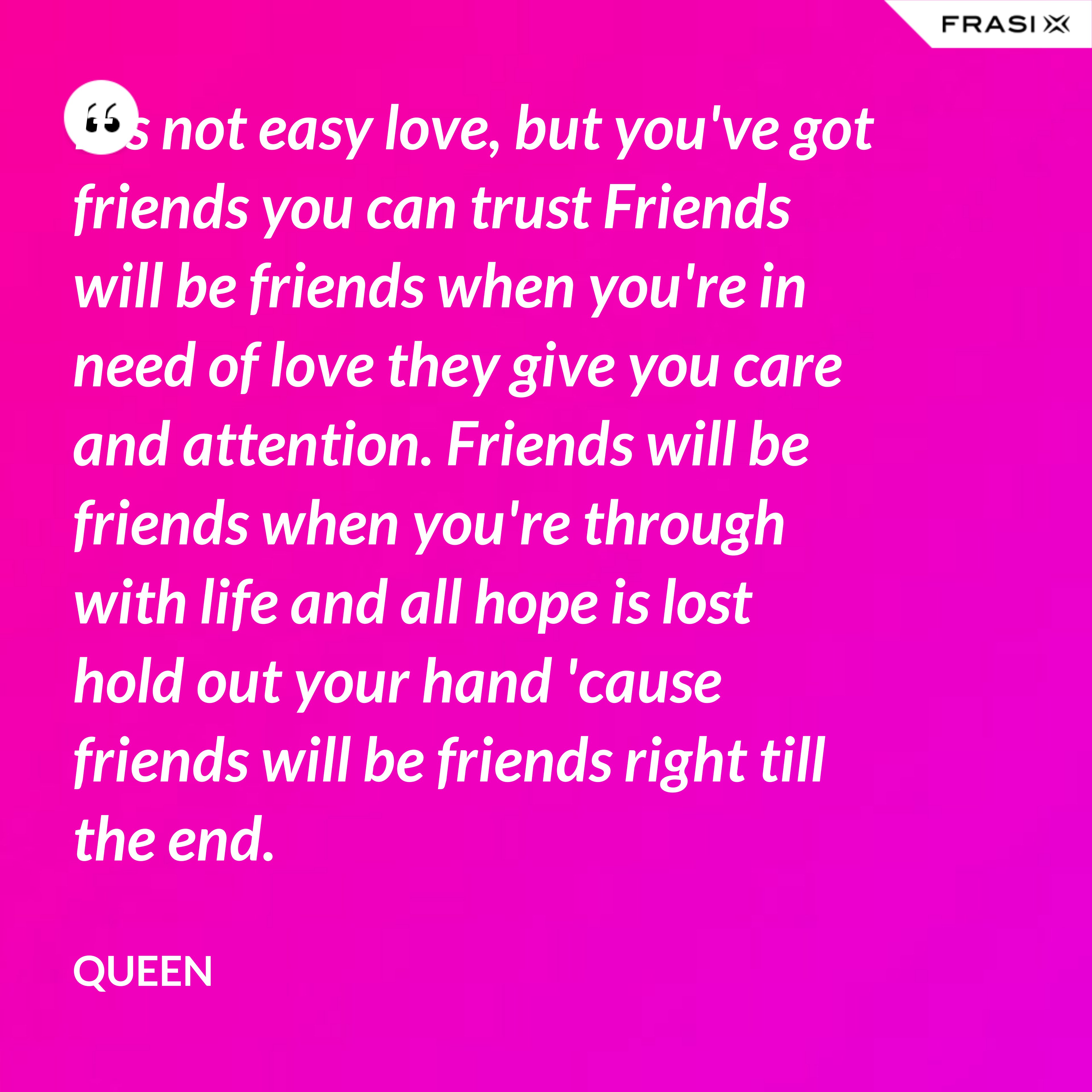 It's not easy love, but you've got friends you can trust Friends will be friends when you're in need of love they give you care and attention. Friends will be friends when you're through with life and all hope is lost hold out your hand 'cause friends will be friends right till the end. - Queen
