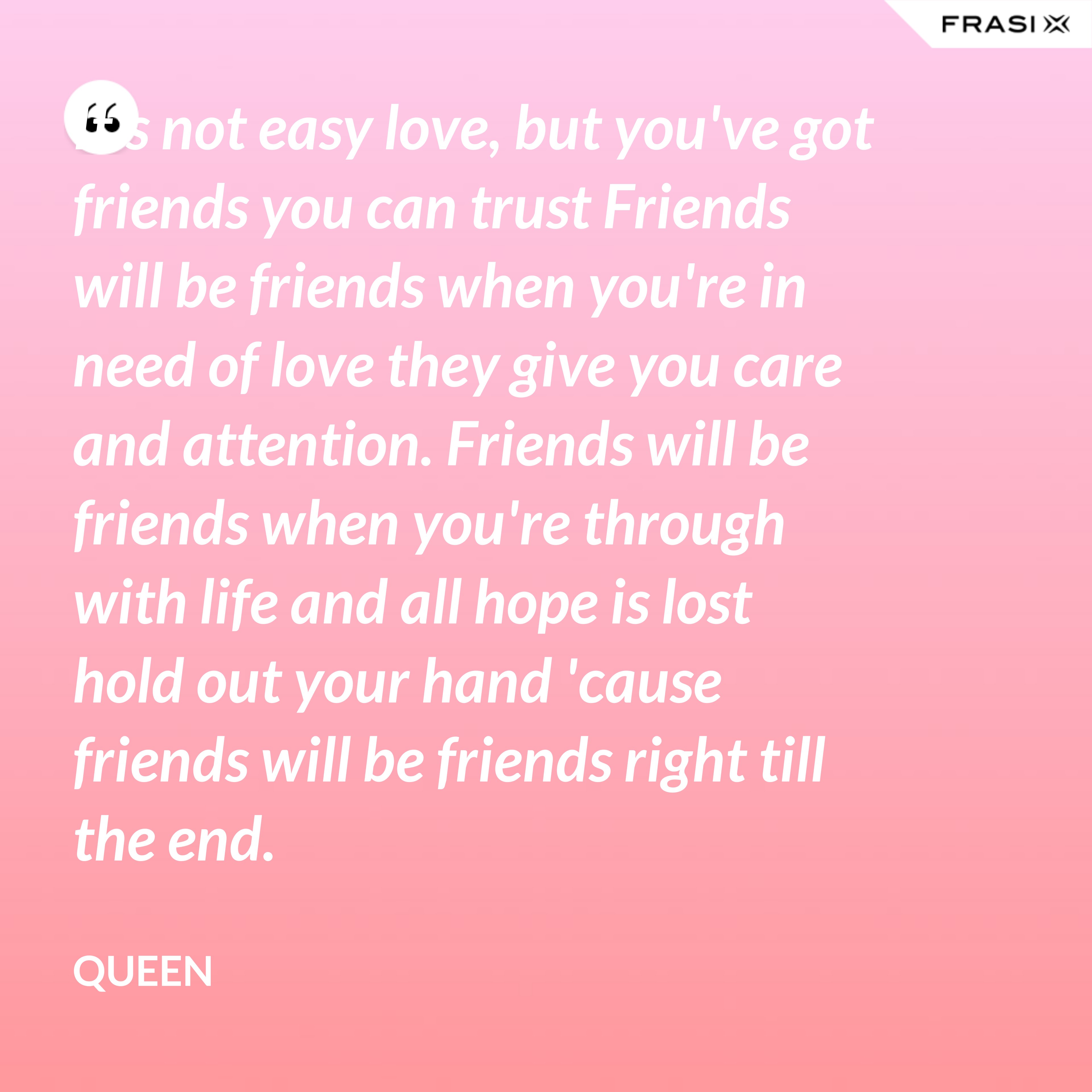 It's not easy love, but you've got friends you can trust Friends will be friends when you're in need of love they give you care and attention. Friends will be friends when you're through with life and all hope is lost hold out your hand 'cause friends will be friends right till the end. - Queen
