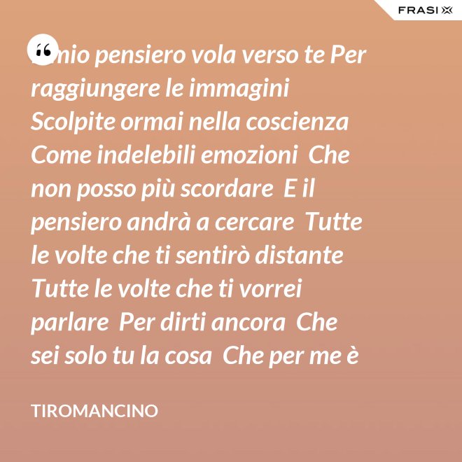 Il mio pensiero vola verso te Per raggiungere le immagini  Scolpite ormai nella coscienza  Come indelebili emozioni  Che non posso più scordare  E il pensiero andrà a cercare  Tutte le volte che ti sentirò distante  Tutte le volte che ti vorrei parlare  Per dirti ancora  Che sei solo tu la cosa  Che per me è importante - Tiromancino