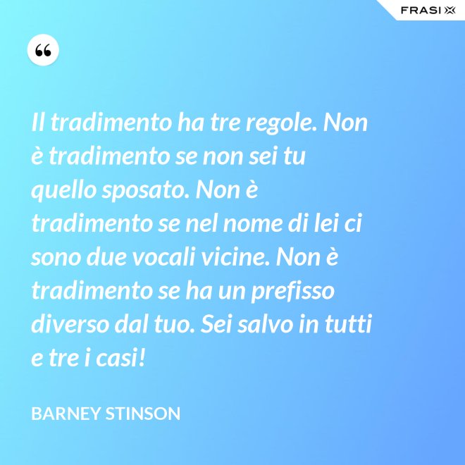Il tradimento ha tre regole. Non è tradimento se non sei tu quello sposato. Non è tradimento se nel nome di lei ci sono due vocali vicine. Non è tradimento se ha un prefisso diverso dal tuo. Sei salvo in tutti e tre i casi! - Barney Stinson