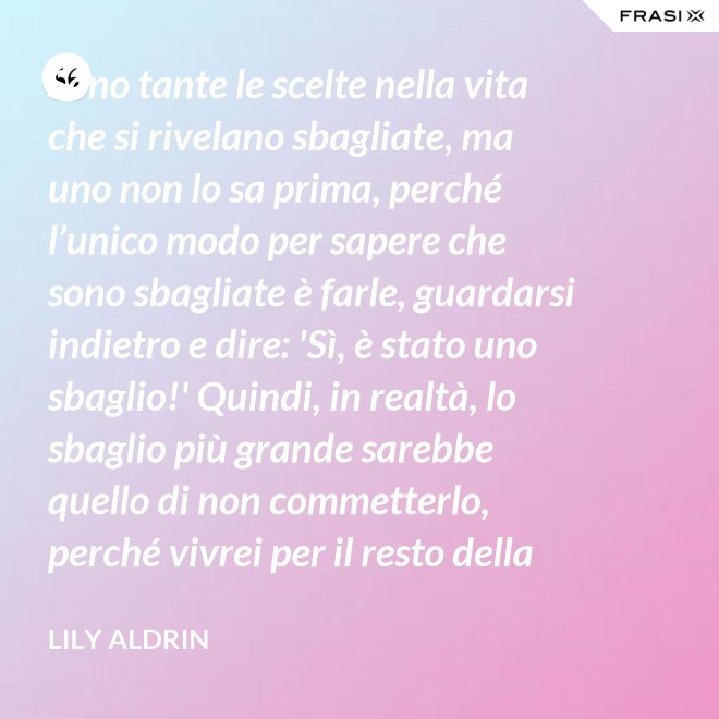 Sono tante le scelte nella vita che si rivelano sbagliate, ma uno non lo sa prima, perché l’unico modo per sapere che sono sbagliate è farle, guardarsi indietro e dire: 'Sì, è stato uno sbaglio!' Quindi, in realtà, lo sbaglio più grande sarebbe quello di non commetterlo, perché vivrei per il resto della mia vita senza sapere se era sbagliato oppure no. - Lily Aldrin