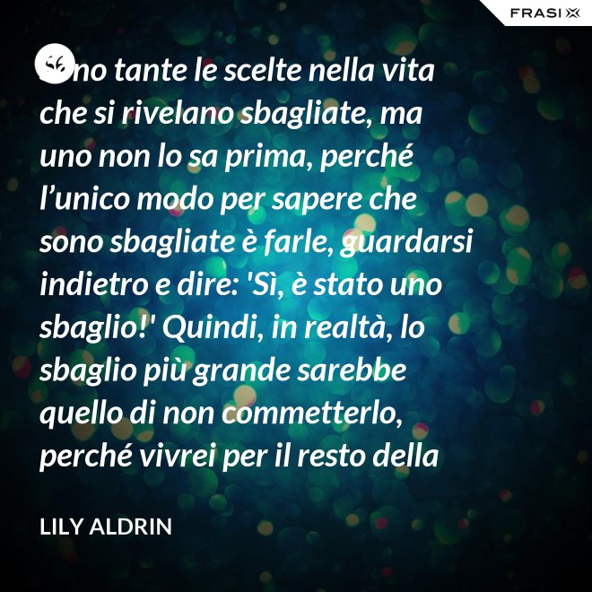 Sono tante le scelte nella vita che si rivelano sbagliate, ma uno non lo sa prima, perché l’unico modo per sapere che sono sbagliate è farle, guardarsi indietro e dire: 'Sì, è stato uno sbaglio!' Quindi, in realtà, lo sbaglio più grande sarebbe quello di non commetterlo, perché vivrei per il resto della mia vita senza sapere se era sbagliato oppure no. - Lily Aldrin