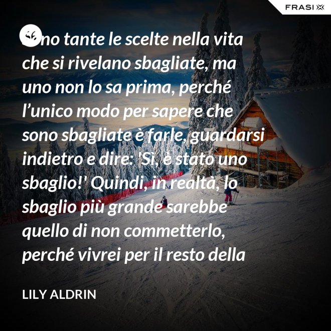 Sono tante le scelte nella vita che si rivelano sbagliate, ma uno non lo sa prima, perché l’unico modo per sapere che sono sbagliate è farle, guardarsi indietro e dire: 'Sì, è stato uno sbaglio!' Quindi, in realtà, lo sbaglio più grande sarebbe quello di non commetterlo, perché vivrei per il resto della mia vita senza sapere se era sbagliato oppure no. - Lily Aldrin