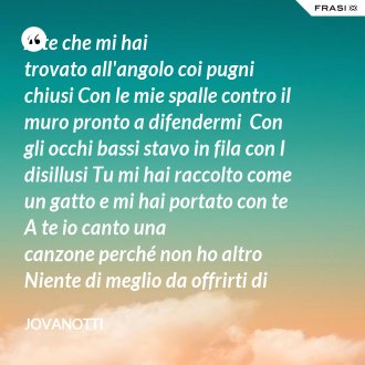 A te che mi hai trovato all'angolo coi pugni chiusi Con le mie spalle contro il muro pronto a difendermi  Con gli occhi bassi stavo in fila con I disillusi Tu mi hai raccolto come un gatto e mi hai portato con te  A te io canto una canzone perché non ho altro  Niente di meglio da offrirti di tutto quello che ho  Prendi il mio tempo e la magia che con un solo salto  Ci fa volare dentro all'aria come bollicine  A te che sei  Semplicemente sei Sostanza dei giorni miei - Jovanotti