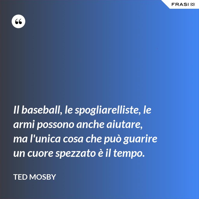 Il baseball, le spogliarelliste, le armi possono anche aiutare, ma l'unica cosa che può guarire un cuore spezzato è il tempo. - Ted Mosby