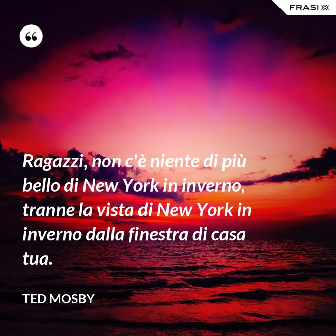 Ragazzi, non c'è niente di più bello di New York in inverno, tranne la vista di New York in inverno dalla finestra di casa tua. - Ted Mosby