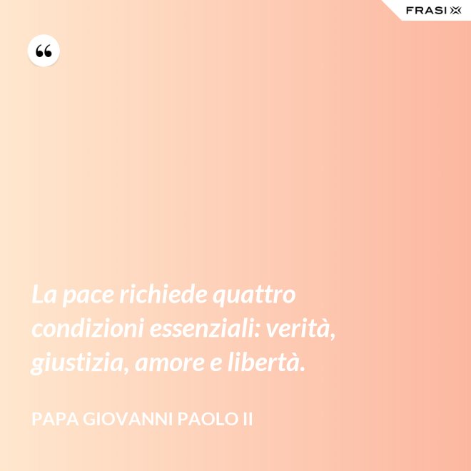 La pace richiede quattro condizioni essenziali: verità, giustizia, amore e libertà. - Papa Giovanni Paolo II