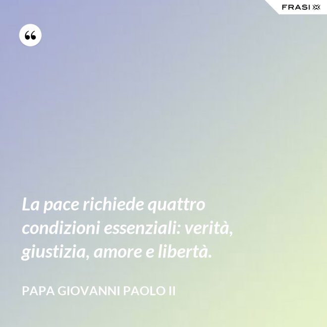 La pace richiede quattro condizioni essenziali: verità, giustizia, amore e libertà. - Papa Giovanni Paolo II