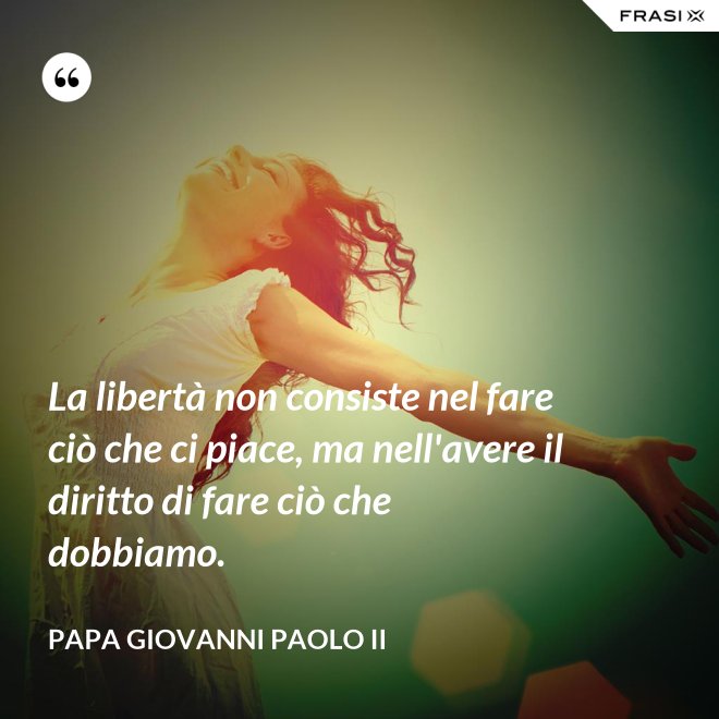 La libertà non consiste nel fare ciò che ci piace, ma nell'avere il diritto di fare ciò che dobbiamo. - Papa Giovanni Paolo II