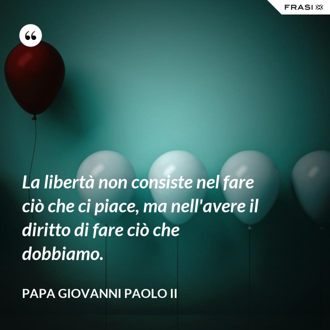 La libertà non consiste nel fare ciò che ci piace, ma nell'avere il diritto di fare ciò che dobbiamo. - Papa Giovanni Paolo II