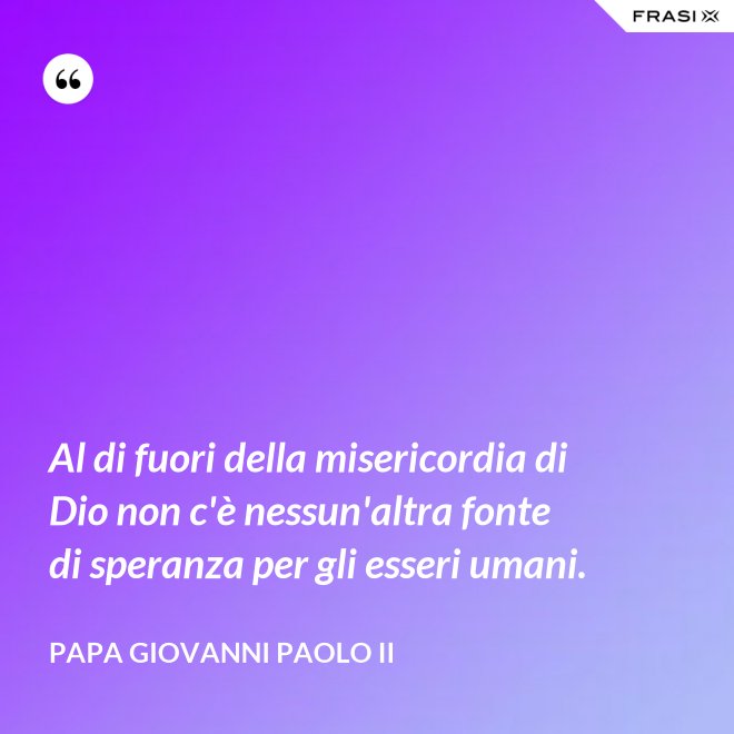 Al di fuori della misericordia di Dio non c'è nessun'altra fonte di speranza per gli esseri umani. - Papa Giovanni Paolo II