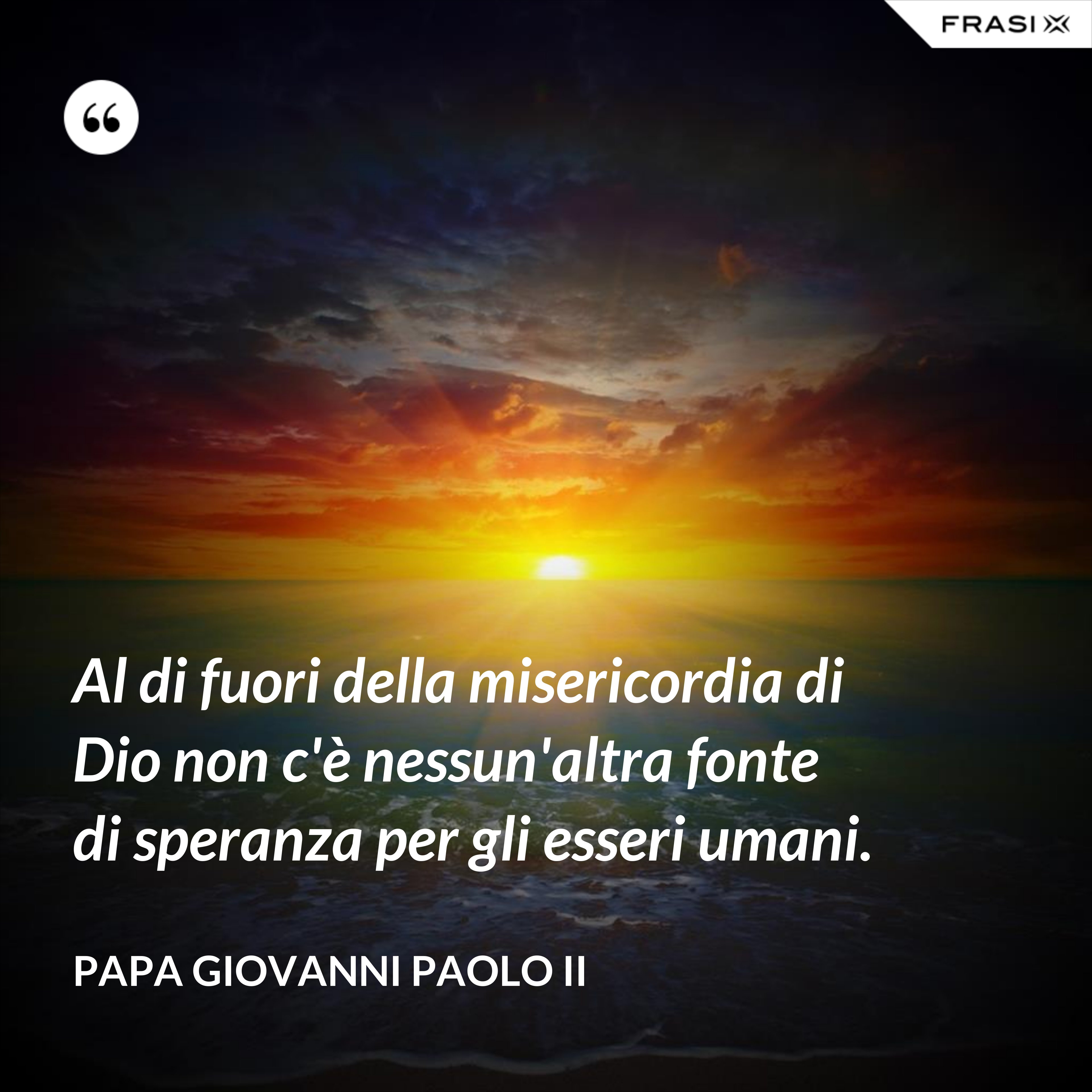 Al di fuori della misericordia di Dio non c'è nessun'altra fonte di speranza per gli esseri umani. - Papa Giovanni Paolo II