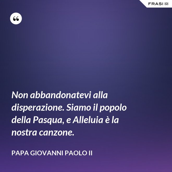 Non abbandonatevi alla disperazione. Siamo il popolo della Pasqua, e Alleluia è la nostra canzone. - Papa Giovanni Paolo II