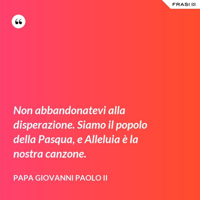 Non abbandonatevi alla disperazione. Siamo il popolo della Pasqua, e Alleluia è la nostra canzone. - Papa Giovanni Paolo II